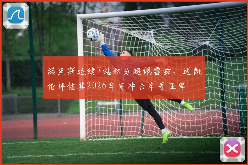 诺里斯连续7站积分超佩雷兹，迈凯伦评估其2026年可冲击车手亚军