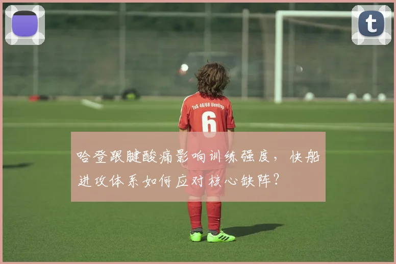 哈登跟腱酸痛影响训练强度,快船进攻体系如何应对核心缺阵?
