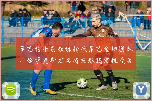 萨巴伦卡前教练转投莱巴金娜团队,哈萨克斯坦名将发球稳定性是否迎来转机?