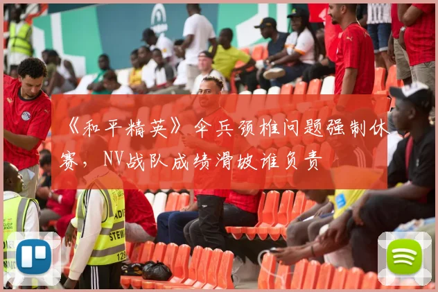 《和平精英》伞兵颈椎问题强制休赛,NV战队成绩滑坡谁负责