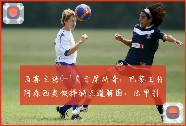 马赛主场0-1负于摩纳哥,巴黎旧将阿森西奥假摔骗点遭解围,法甲引入反假摔系统被质疑__br_