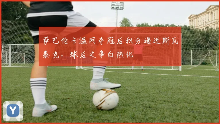 萨巴伦卡温网夺冠后积分逼近斯瓦泰克，球后之争白热化