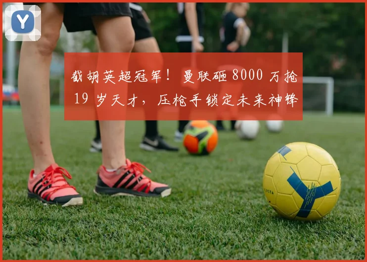 截胡英超冠军！曼联砸 8000 万抢 19 岁天才，压枪手锁定未来神锋