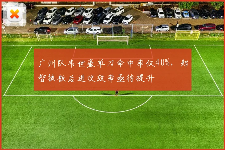 广州队韦世豪单刀命中率仅40%,郑智执教后进攻效率亟待提升