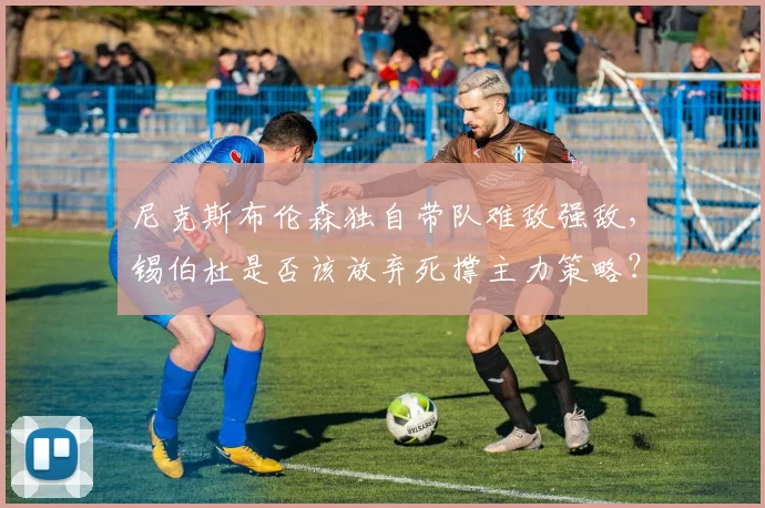 尼克斯布伦森独自带队难敌强敌,锡伯杜是否该放弃死撑主力策略?
