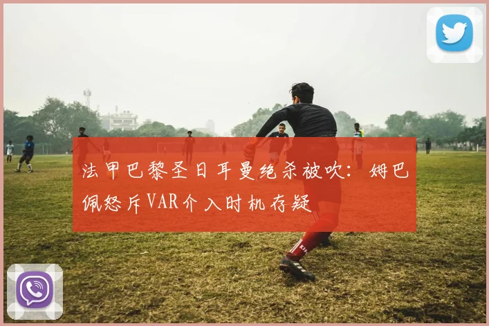 法甲巴黎圣日耳曼绝杀被吹:姆巴佩怒斥VAR介入时机存疑