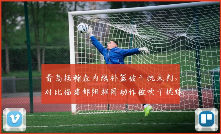 青岛杨瀚森内线补篮被干扰未判,对比福建邹阳相同动作被吹干扰球,裁判标准前后不一