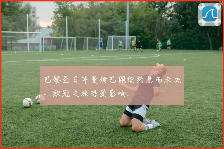 巴黎圣日耳曼姆巴佩续约悬而未决,欧冠之旅恐受影响。
